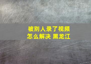 被别人录了视频怎么解决 黑龙江